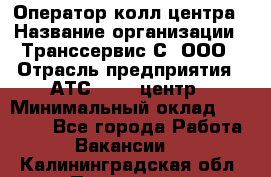 Оператор колл-центра › Название организации ­ Транссервис-С, ООО › Отрасль предприятия ­ АТС, call-центр › Минимальный оклад ­ 20 000 - Все города Работа » Вакансии   . Калининградская обл.,Приморск г.